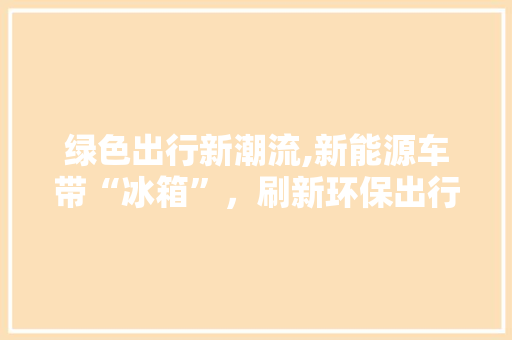 绿色出行新潮流,新能源车带“冰箱”，刷新环保出行新体验
