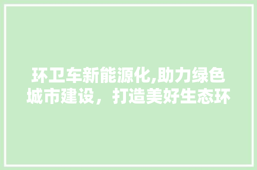 环卫车新能源化,助力绿色城市建设，打造美好生态环境
