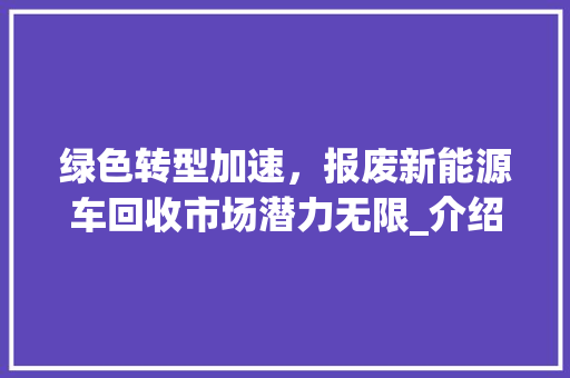 绿色转型加速，报废新能源车回收市场潜力无限_介绍行业新动向