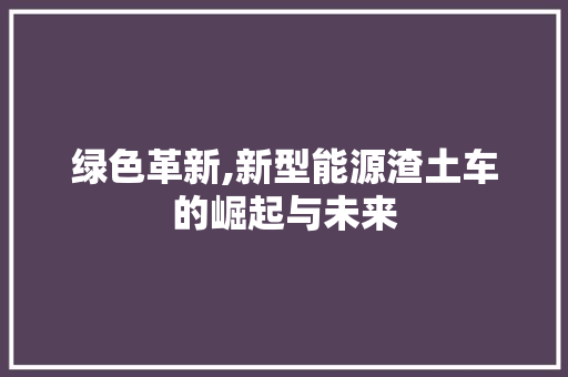 绿色革新,新型能源渣土车的崛起与未来