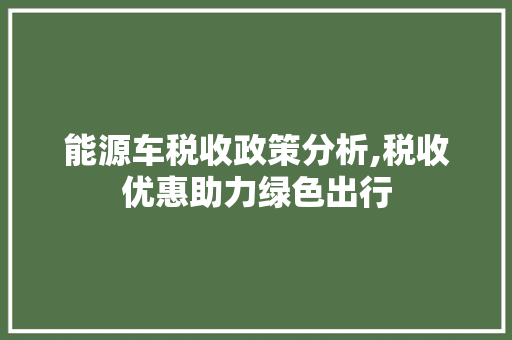 能源车税收政策分析,税收优惠助力绿色出行 自动驾驶