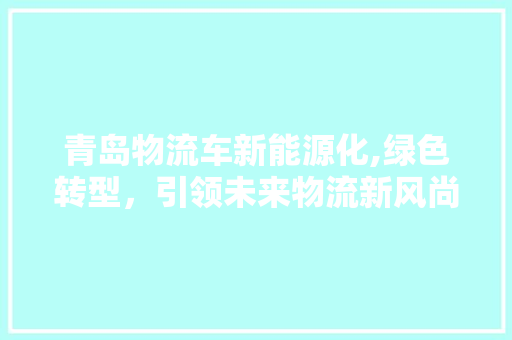 青岛物流车新能源化,绿色转型，引领未来物流新风尚