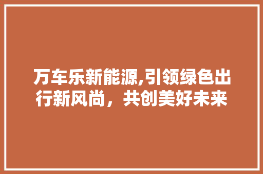 万车乐新能源,引领绿色出行新风尚，共创美好未来