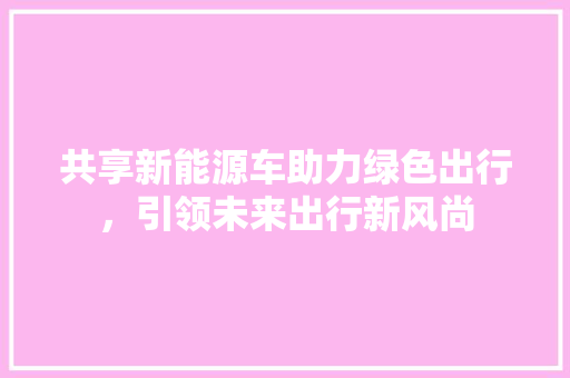 共享新能源车助力绿色出行，引领未来出行新风尚