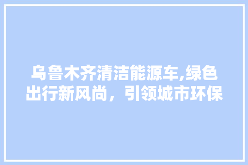 乌鲁木齐清洁能源车,绿色出行新风尚，引领城市环保潮流