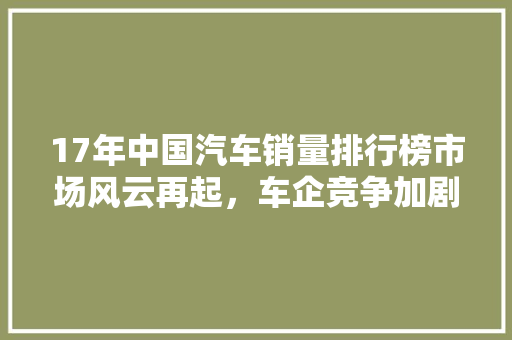 17年中国汽车销量排行榜市场风云再起，车企竞争加剧