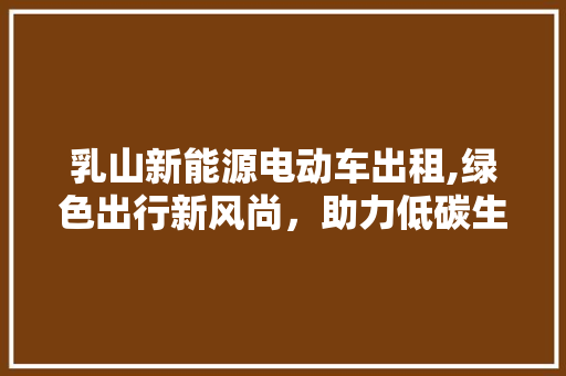 乳山新能源电动车出租,绿色出行新风尚，助力低碳生活 汽车展览
