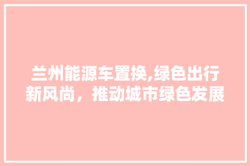 兰州能源车置换,绿色出行新风尚，推动城市绿色发展 汽车轮胎