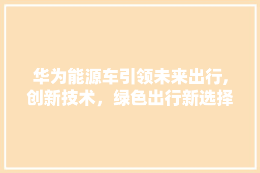 华为能源车引领未来出行,创新技术，绿色出行新选择
