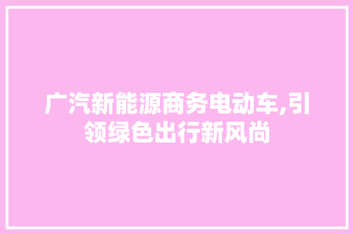 广汽新能源商务电动车,引领绿色出行新风尚