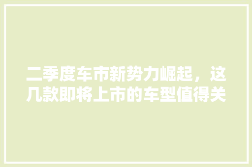 二季度车市新势力崛起，这几款即将上市的车型值得关注