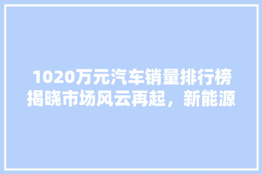 1020万元汽车销量排行榜揭晓市场风云再起，新能源汽车崛起成新趋势 汽车保养