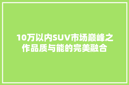 10万以内SUV市场巅峰之作品质与能的完美融合