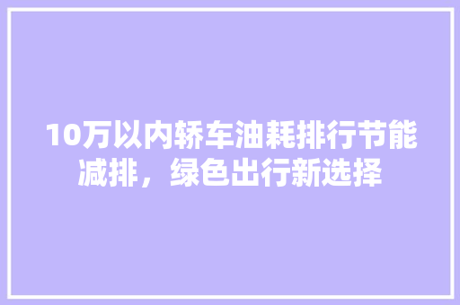 10万以内轿车油耗排行节能减排，绿色出行新选择 汽车配件