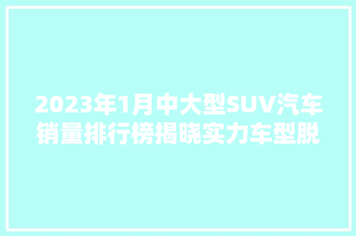 2023年1月中大型SUV汽车销量排行榜揭晓实力车型脱颖而出，引领市场新风向