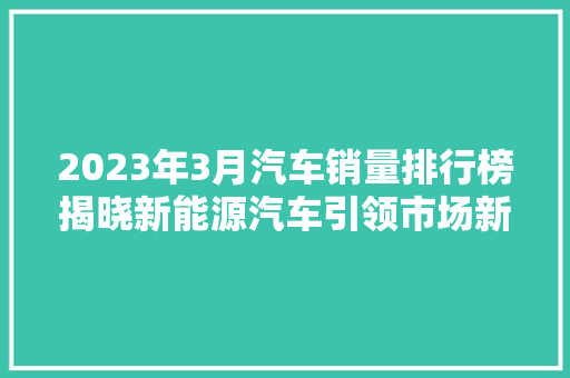 2023年3月汽车销量排行榜揭晓新能源汽车引领市场新风向 新车资讯