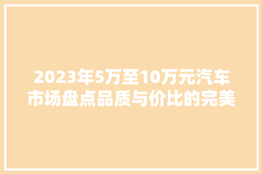 2023年5万至10万元汽车市场盘点品质与价比的完美融合 汽车保养