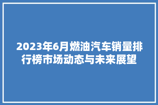 2023年6月燃油汽车销量排行榜市场动态与未来展望 新能源汽车
