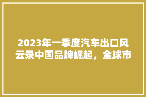 2023年一季度汽车出口风云录中国品牌崛起，全球市场再掀热潮 车载导航