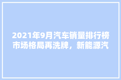 2021年9月汽车销量排行榜市场格局再洗牌，新能源汽车崛起 车载导航