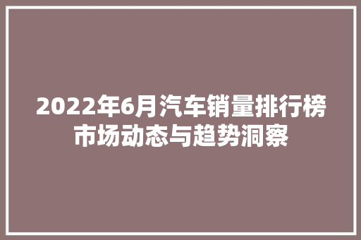 2022年6月汽车销量排行榜市场动态与趋势洞察