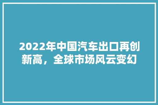 2022年中国汽车出口再创新高，全球市场风云变幻
