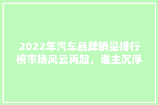 2022年汽车品牌销量排行榜市场风云再起，谁主沉浮 车载导航