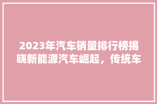 2023年汽车销量排行榜揭晓新能源汽车崛起，传统车企面临挑战