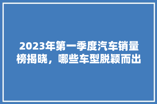 2023年第一季度汽车销量榜揭晓，哪些车型脱颖而出 汽车轮胎