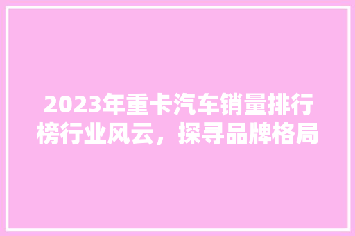 2023年重卡汽车销量排行榜行业风云，探寻品牌格局