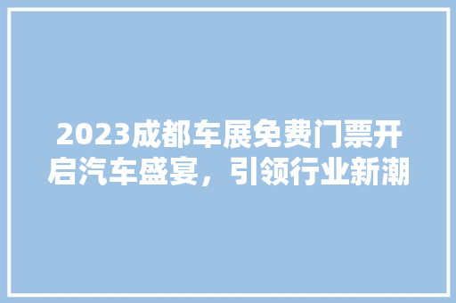 2023成都车展免费门票开启汽车盛宴，引领行业新潮流 新车资讯
