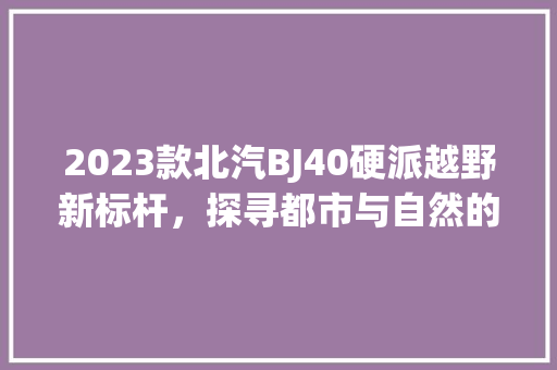 2023款北汽BJ40硬派越野新标杆，探寻都市与自然的交融之美 新车资讯