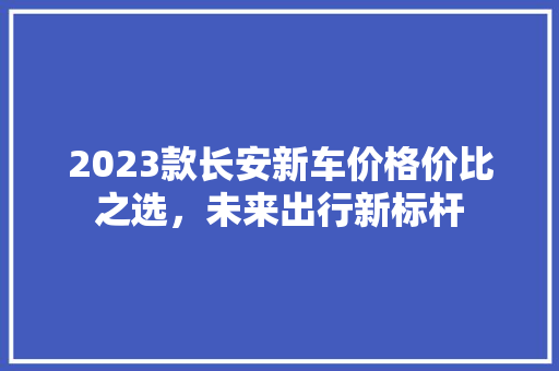 2023款长安新车价格价比之选，未来出行新标杆