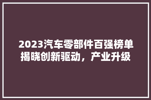 2023汽车零部件百强榜单揭晓创新驱动，产业升级