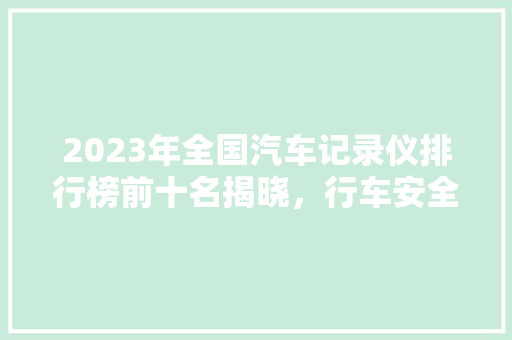 2023年全国汽车记录仪排行榜前十名揭晓，行车安全守护神！