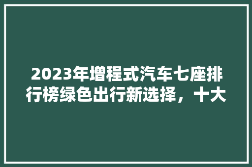 2023年增程式汽车七座排行榜绿色出行新选择，十大热门车型盘点