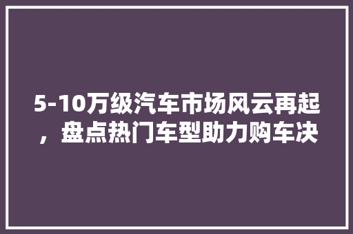 5-10万级汽车市场风云再起，盘点热门车型助力购车决策
