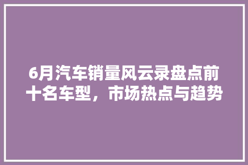 6月汽车销量风云录盘点前十名车型，市场热点与趋势