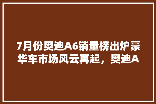 7月份奥迪A6销量榜出炉豪华车市场风云再起，奥迪A6稳居榜首 新车资讯