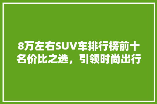 8万左右SUV车排行榜前十名价比之选，引领时尚出行 汽车保养