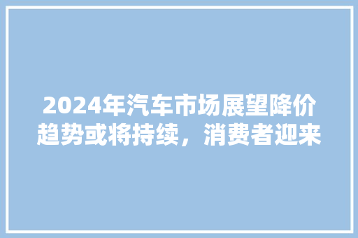 2024年汽车市场展望降价趋势或将持续，消费者迎来购车良机