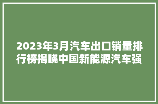 2023年3月汽车出口销量排行榜揭晓中国新能源汽车强势崛起，国际市场展现无限潜力