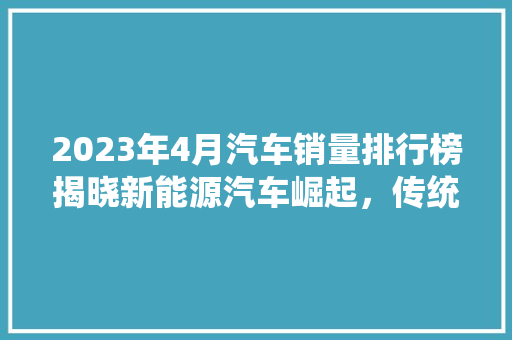2023年4月汽车销量排行榜揭晓新能源汽车崛起，传统车企面临挑战