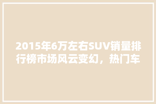 2015年6万左右SUV销量排行榜市场风云变幻，热门车型盘点