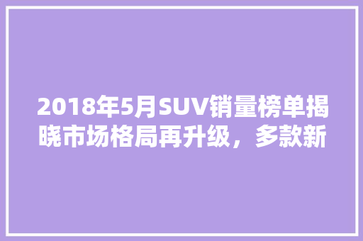 2018年5月SUV销量榜单揭晓市场格局再升级，多款新锐车型崭露头角