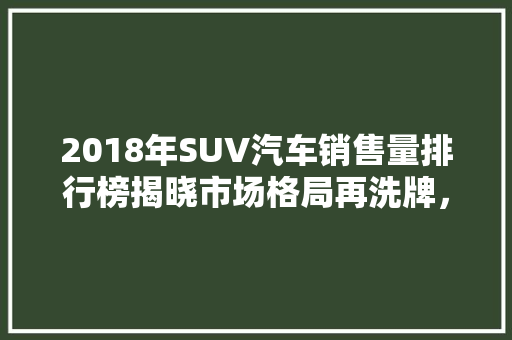 2018年SUV汽车销售量排行榜揭晓市场格局再洗牌，五大品牌领跑