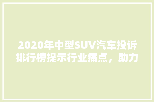 2020年中型SUV汽车投诉排行榜提示行业痛点，助力消费者明智购车