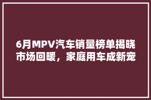6月MPV汽车销量榜单揭晓市场回暖，家庭用车成新宠