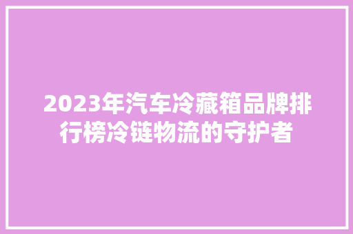 2023年汽车冷藏箱品牌排行榜冷链物流的守护者 汽车轮胎