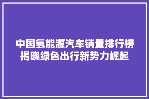 中国氢能源汽车销量排行榜揭晓绿色出行新势力崛起